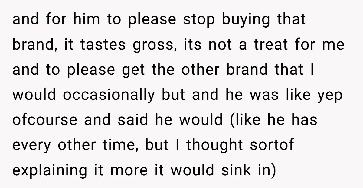 and for him to please stop buying that brand, it tastes gross, its not a treat for me and to please get the other brand that I would occasionally but...
