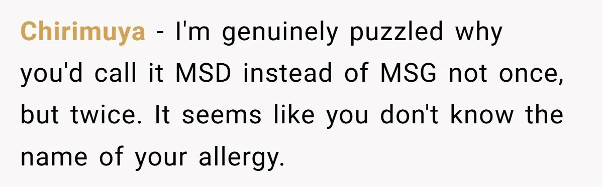Chirimuya − I'm genuinely puzzled why you'd call it MSD instead of MSG not once, but twice. It seems like you don't know the name of your allergy.