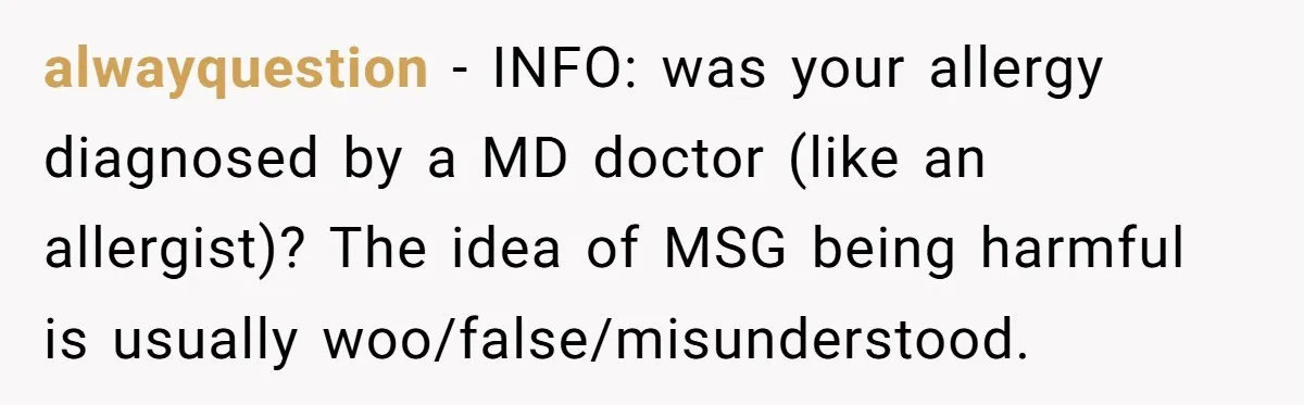 alwayquestion − INFO: was your allergy diagnosed by a MD doctor (like an allergist)? The idea of MSG being harmful is usually woo/false/misunderstood.