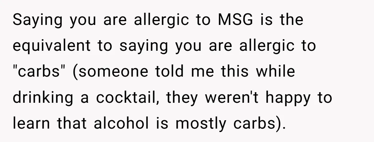 Saying you are allergic to MSG is the equivalent to saying you are allergic to "carbs" (someone told me this while drinking a cocktail, they weren't happy to learn that...
