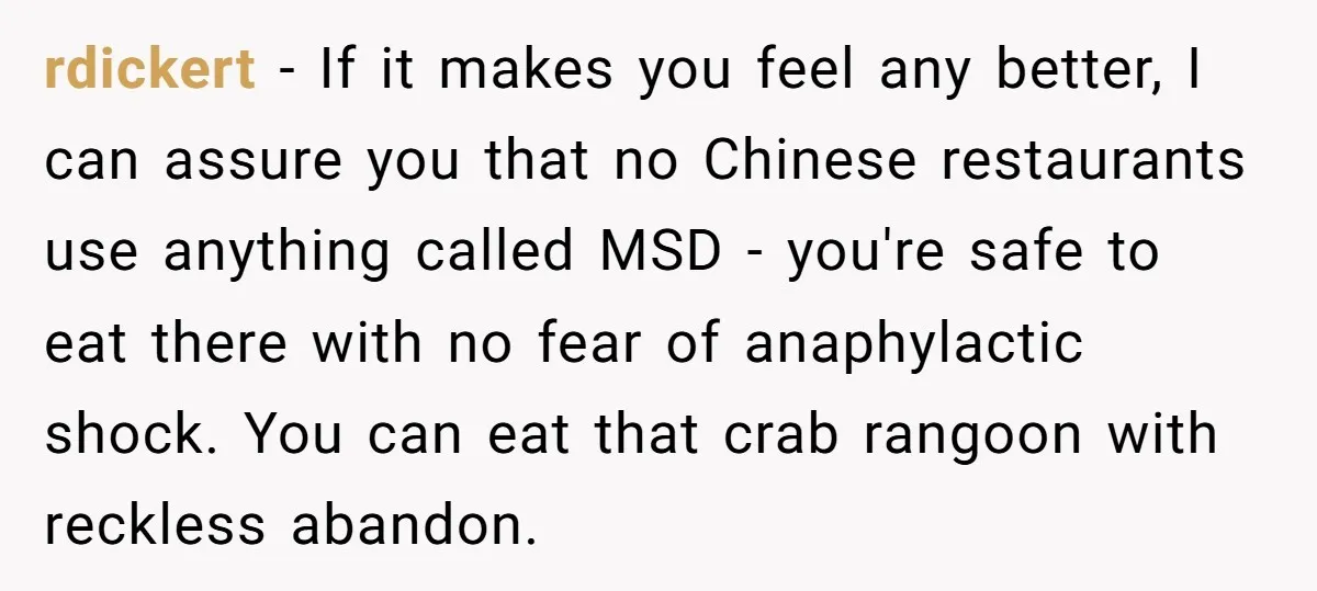 rdickert − If it makes you feel any better, I can assure you that no Chinese restaurants use anything called MSD - you're safe to eat there with no fear...