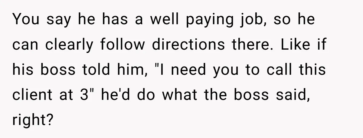 You say he has a well paying job, so he can clearly follow directions there. Like if his boss told him, "I need you to call this client at 3"...