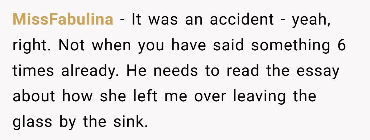 MissFabulina − It was an accident - yeah, right. Not when you have said something 6 times already. He needs to read the essay about how she left me over...