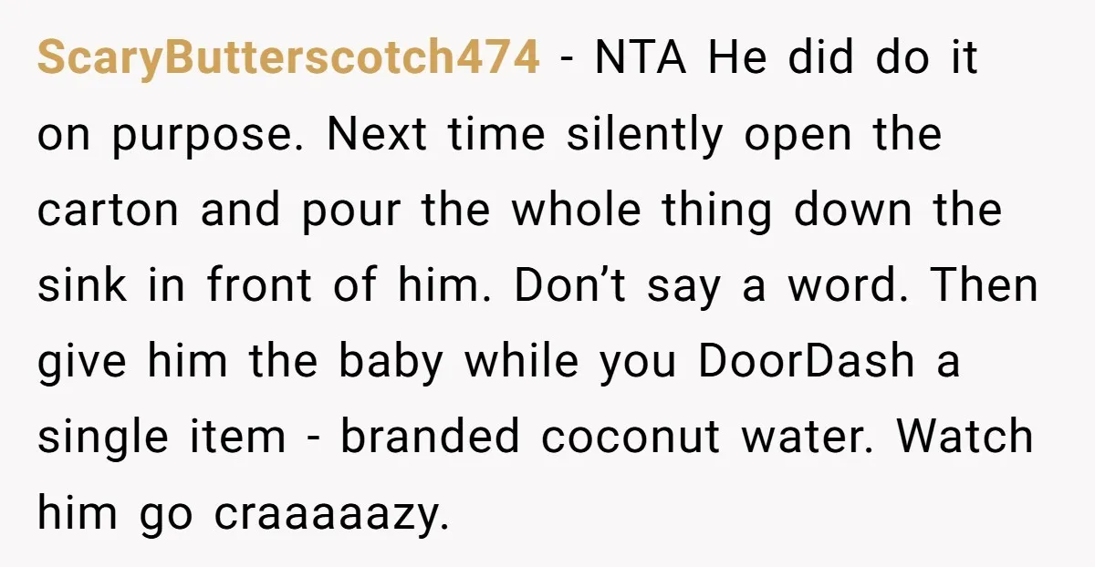 ScaryButterscotch474 − NTA He did do it on purpose. Next time silently open the carton and pour the whole thing down the sink in front of him. Don’t say a...