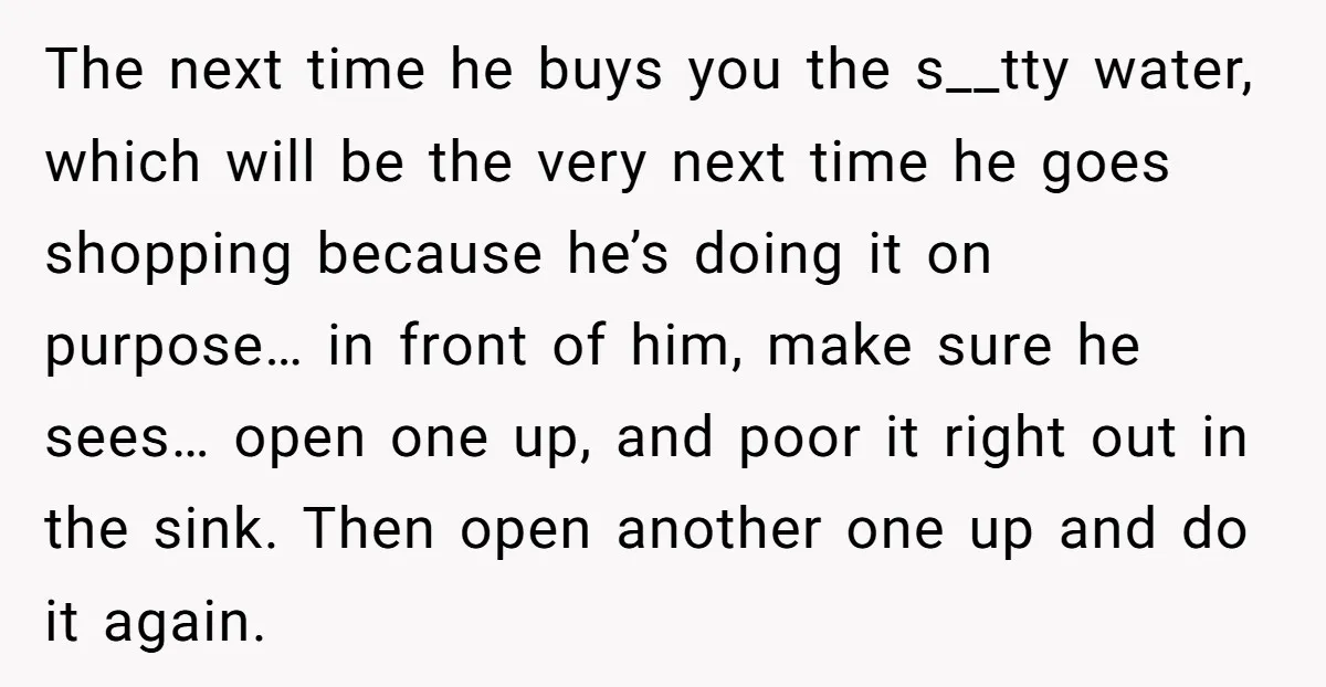 The next time he buys you the s__tty water, which will be the very next time he goes shopping because he’s doing it on purpose… in front of him, make...