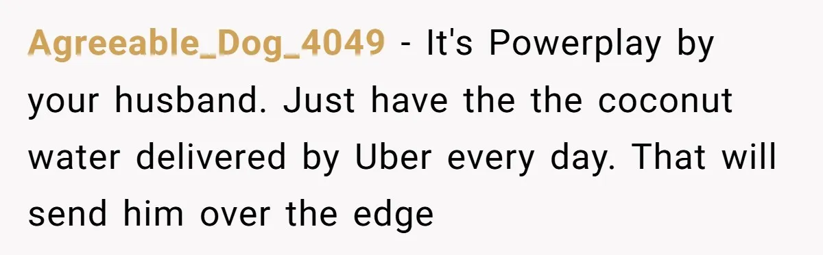 Agreeable_Dog_4049 − It's Powerplay by your husband. Just have the the coconut water delivered by Uber every day. That will send him over the edge