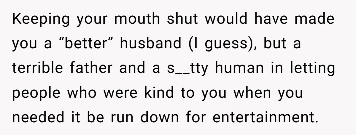 Keeping your mouth shut would have made you a “better” husband (I guess), but a terrible father and a s__tty human in letting people who were kind to you when...