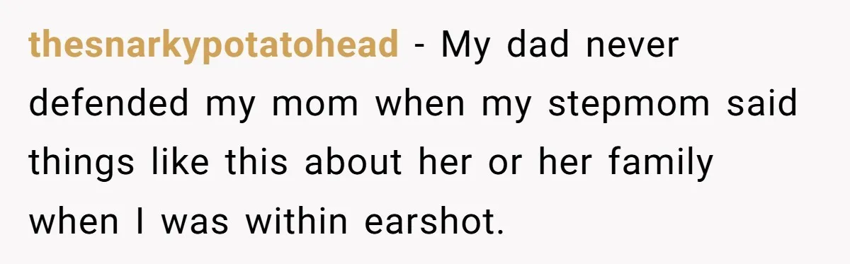 thesnarkypotatohead − My dad never defended my mom when my stepmom said things like this about her or her family when I was within earshot.