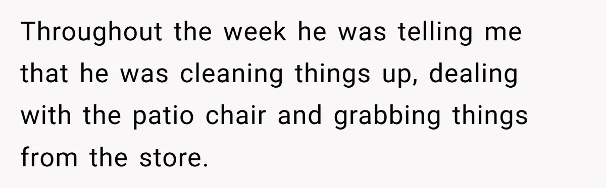 Throughout the week he was telling me that he was cleaning things up, dealing with the patio chair and grabbing things from the store.