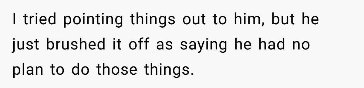 I tried pointing things out to him, but he just brushed it off as saying he had no plan to do those things.