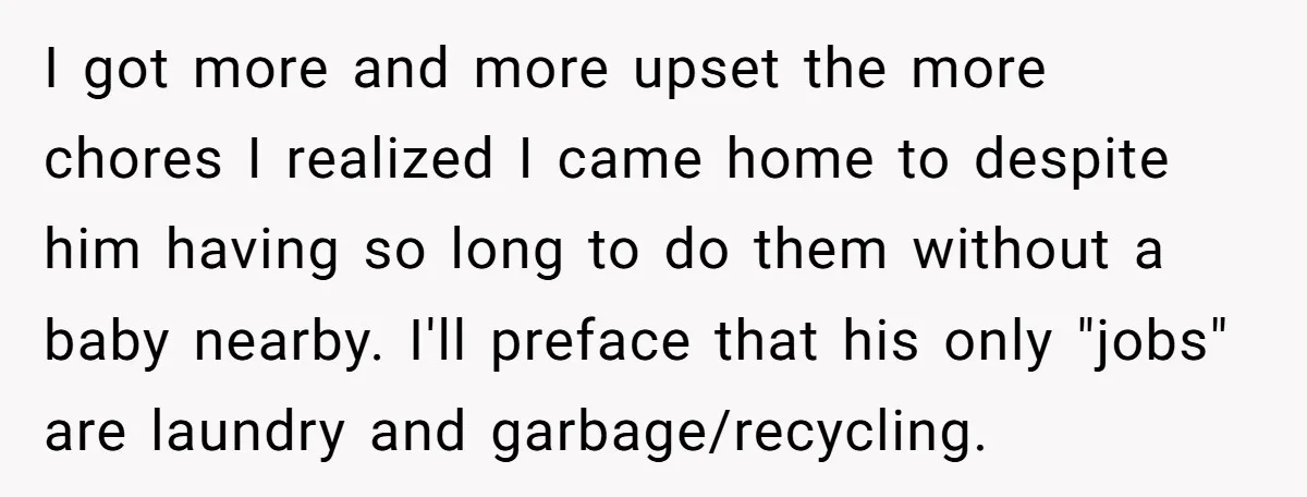 I got more and more upset the more chores I realized I came home to despite him having so long to do them without a baby nearby. I'll preface that...