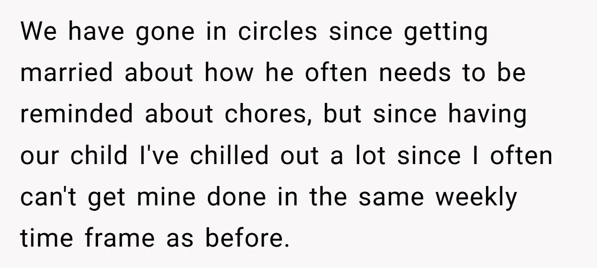 We have gone in circles since getting married about how he often needs to be reminded about chores, but since having our child I've chilled out a lot since I...