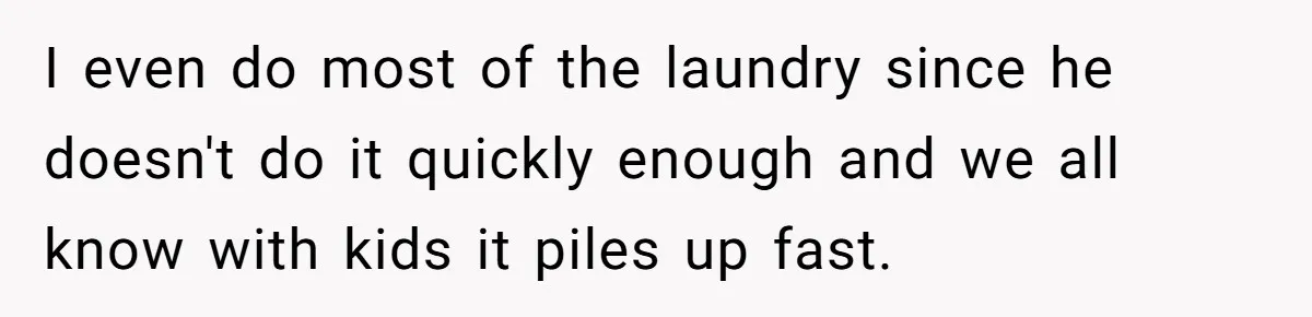 I even do most of the laundry since he doesn't do it quickly enough and we all know with kids it piles up fast.