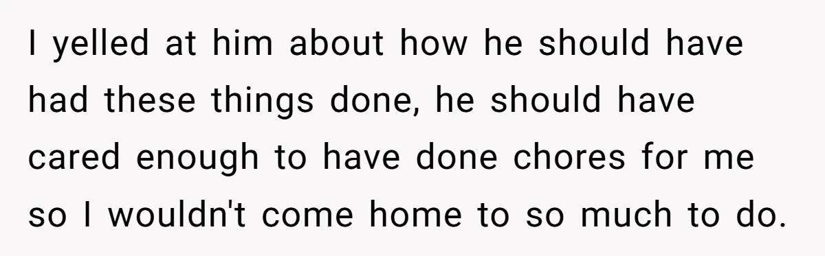 I yelled at him about how he should have had these things done, he should have cared enough to have done chores for me so I wouldn't come home to...