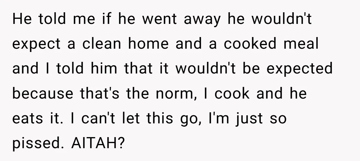 He told me if he went away he wouldn't expect a clean home and a cooked meal and I told him that it wouldn't be expected because that's the norm,...