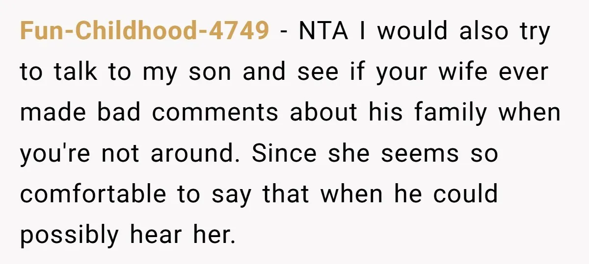 Fun-Childhood-4749 − NTA I would also try to talk to my son and see if your wife ever made bad comments about his family when you're not around. Since she...