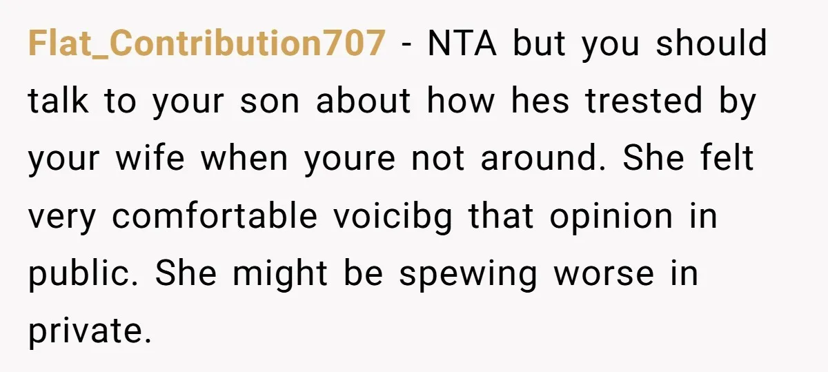 Flat_Contribution707 − NTA but you should talk to your son about how hes trested by your wife when youre not around. She felt very comfortable voicibg that opinion in public....
