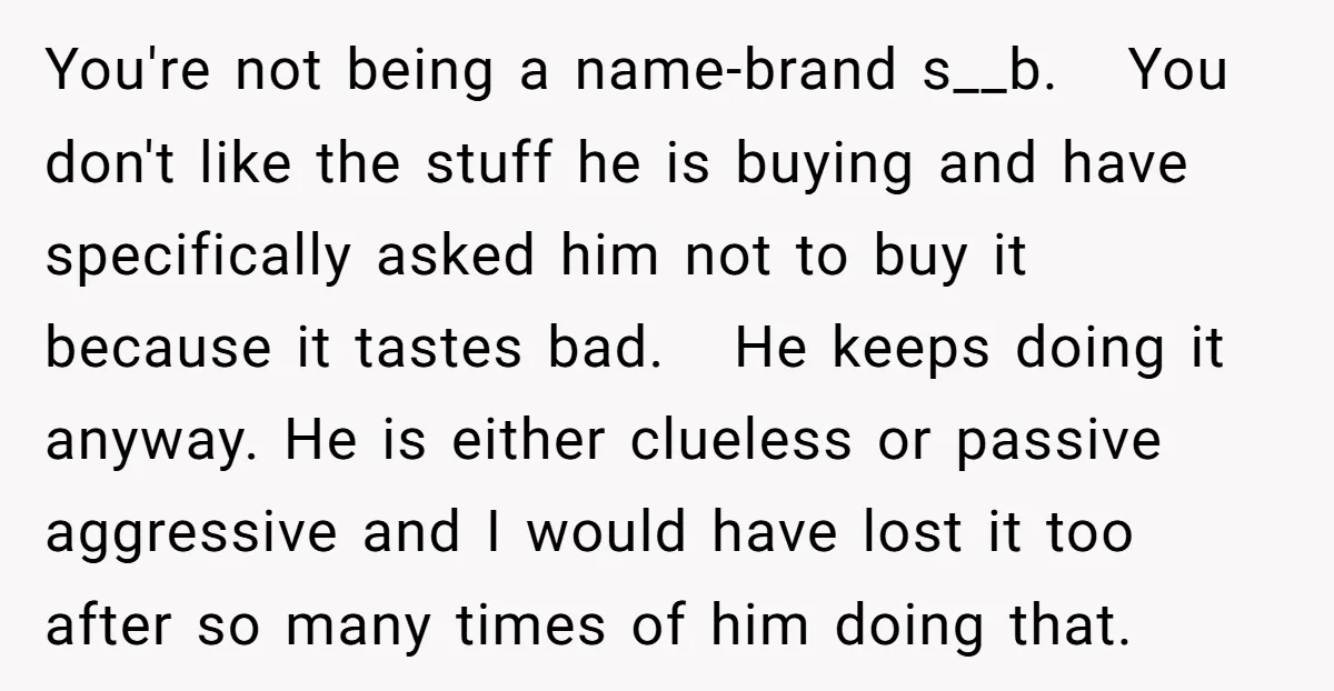 You're not being a name-brand s__b. You don't like the stuff he is buying and have specifically asked him not to buy it because it tastes bad. He keeps doing...