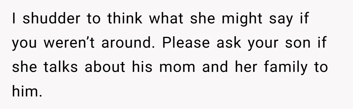I shudder to think what she might say if you weren’t around. Please ask your son if she talks about his mom and her family to him.