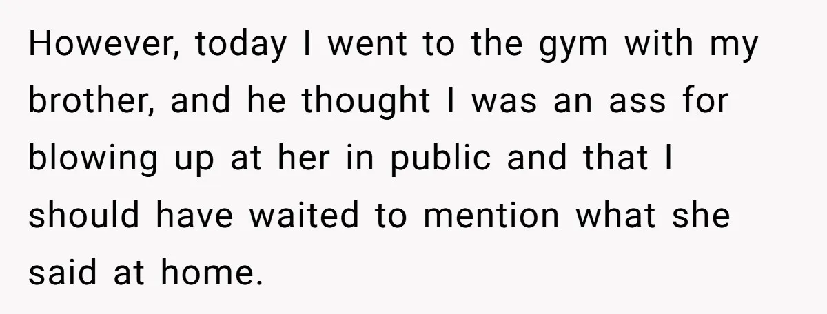 However, today I went to the gym with my brother, and he thought I was an ass for blowing up at her in public and that I should have waited...