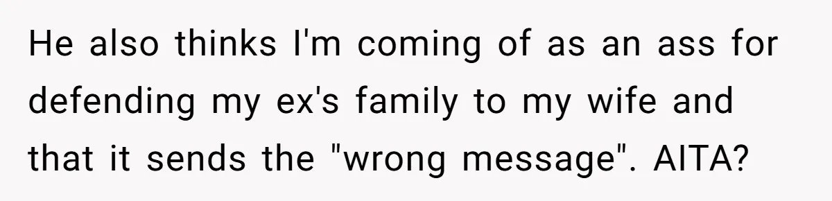 He also thinks I'm coming of as an ass for defending my ex's family to my wife and that it sends the "wrong message". AITA?