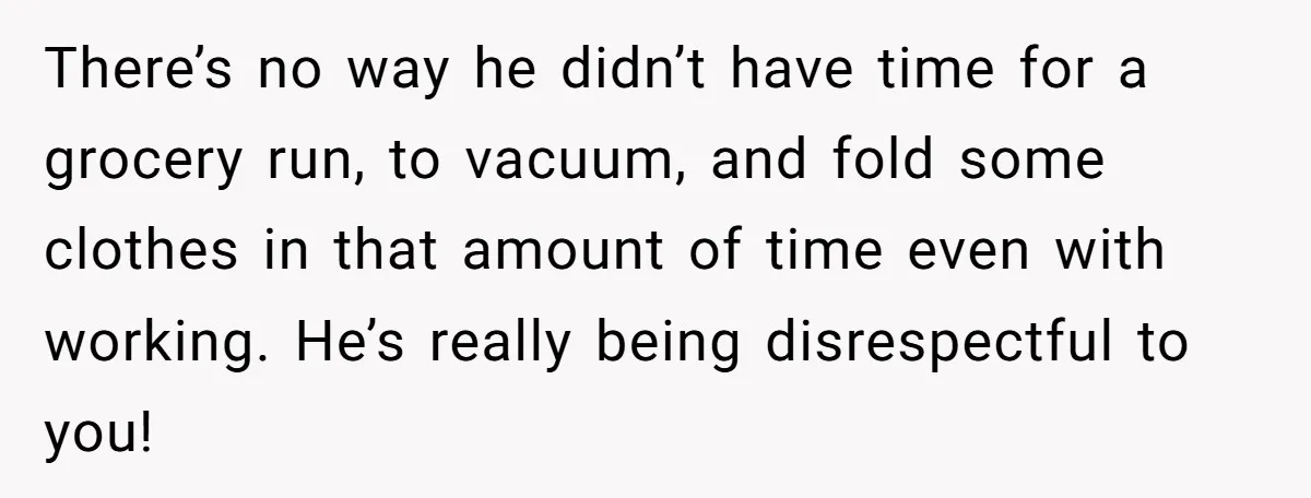 There’s no way he didn’t have time for a grocery run, to vacuum, and fold some clothes in that amount of time even with working. He’s really being disrespectful to...