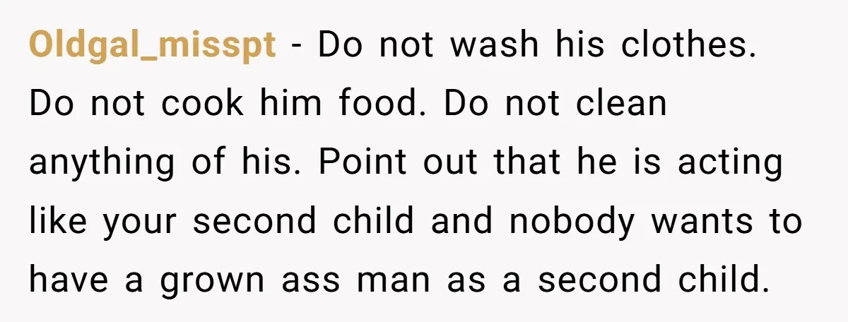 Oldgal_misspt − Do not wash his clothes. Do not cook him food. Do not clean anything of his. Point out that he is acting like your second child and nobody...
