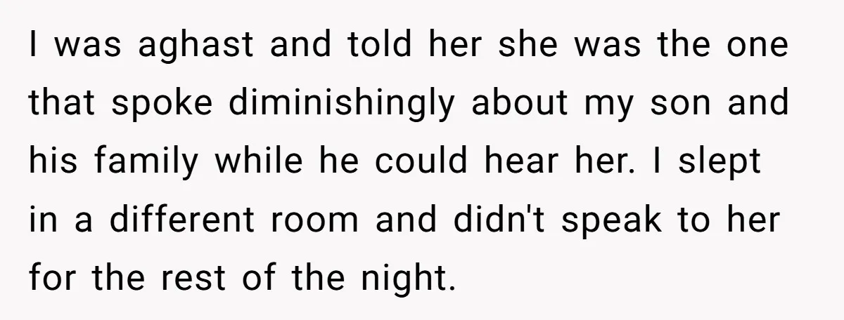 I was aghast and told her she was the one that spoke diminishingly about my son and his family while he could hear her. I slept in a different room...