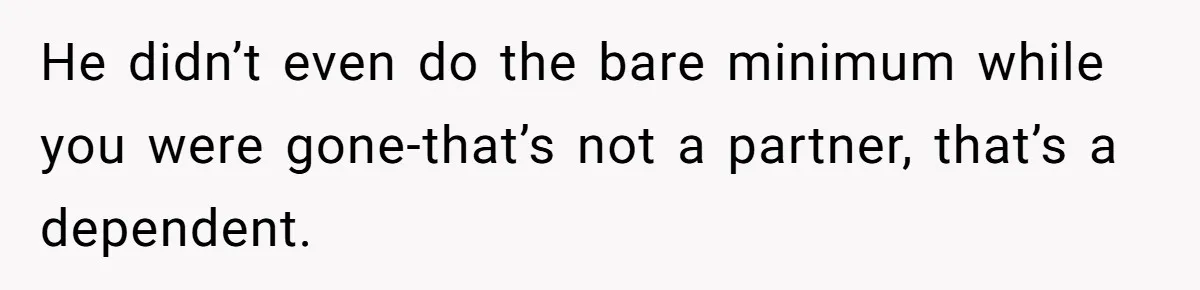 He didn’t even do the bare minimum while you were gone-that’s not a partner, that’s a dependent.
