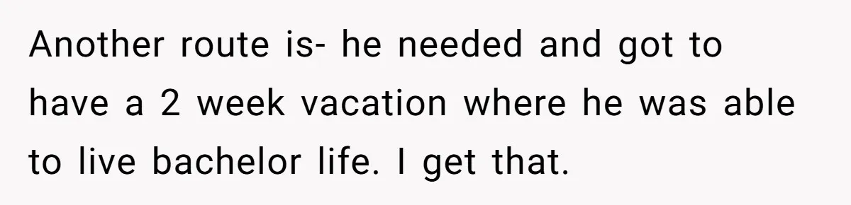 Another route is- he needed and got to have a 2 week vacation where he was able to live bachelor life. I get that.