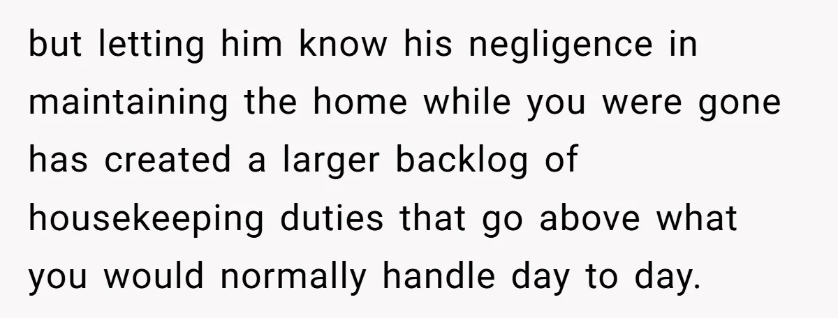 but letting him know his negligence in maintaining the home while you were gone has created a larger backlog of housekeeping duties that go above what you would normally handle...