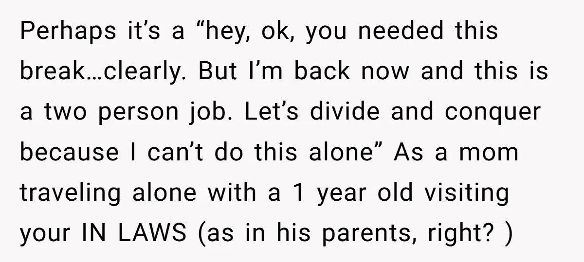 Perhaps it’s a “hey, ok, you needed this break…clearly. But I’m back now and this is a two person job. Let’s divide and conquer because I can’t do this alone”...
