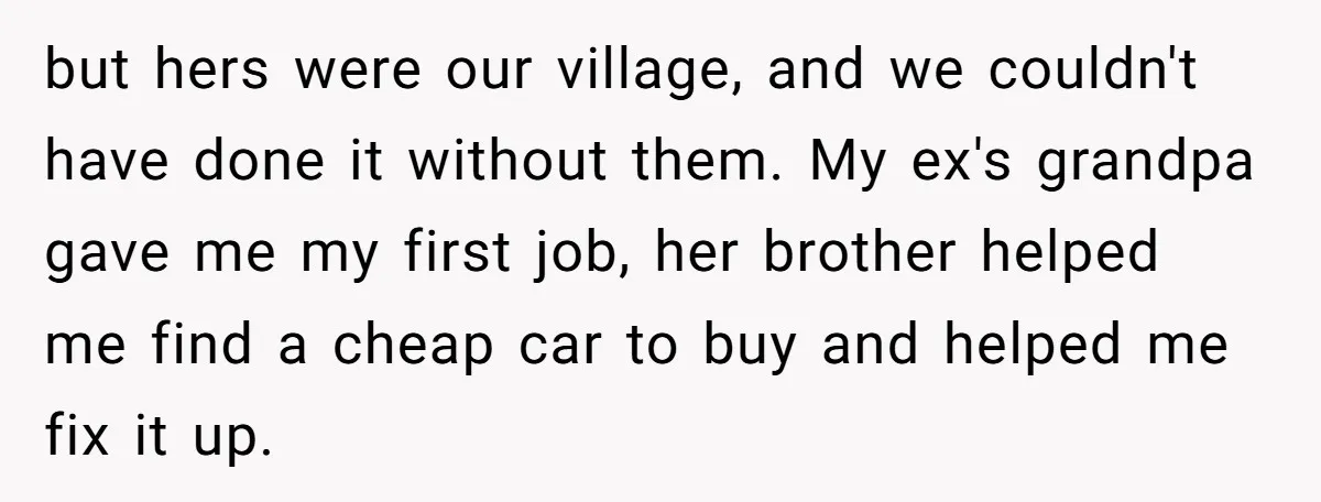 but hers were our village, and we couldn't have done it without them. My ex's grandpa gave me my first job, her brother helped me find a cheap car to...