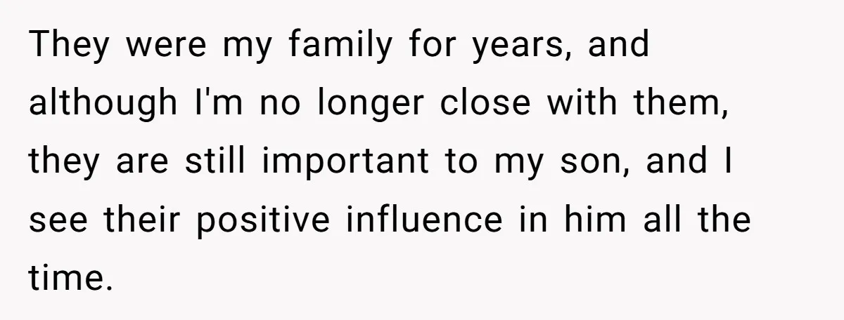 They were my family for years, and although I'm no longer close with them, they are still important to my son, and I see their positive influence in him all...