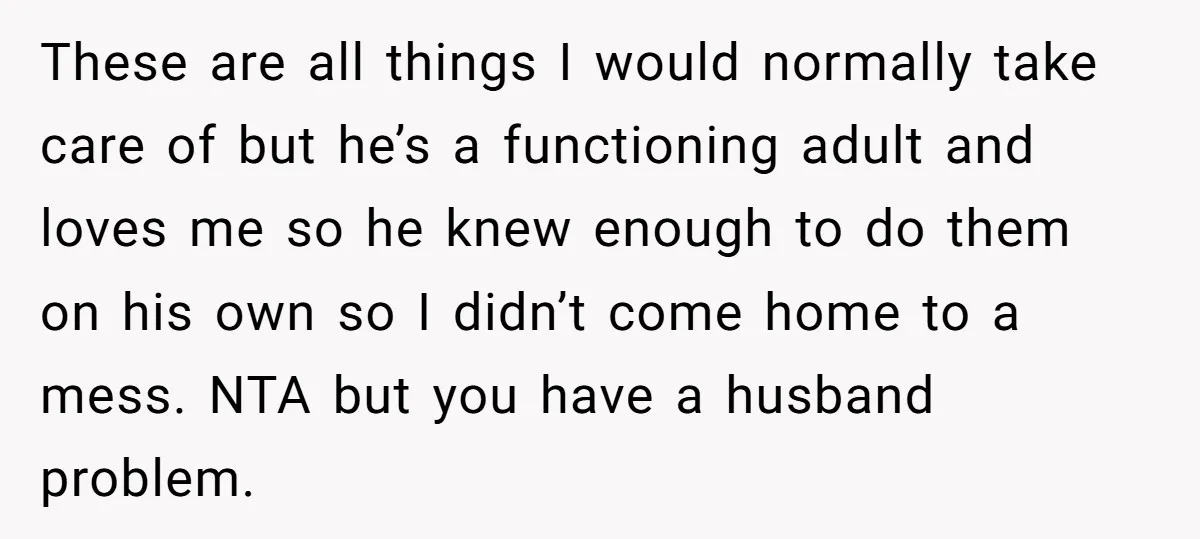 These are all things I would normally take care of but he’s a functioning adult and loves me so he knew enough to do them on his own so I...