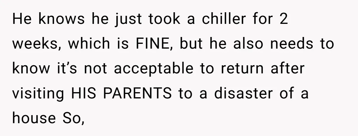 He knows he just took a chiller for 2 weeks, which is FINE, but he also needs to know it’s not acceptable to return after visiting HIS PARENTS to a...