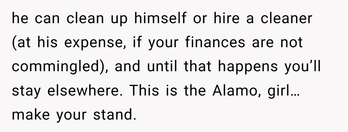 he can clean up himself or hire a cleaner (at his expense, if your finances are not commingled), and until that happens you’ll stay elsewhere. This is the Alamo, girl…make...