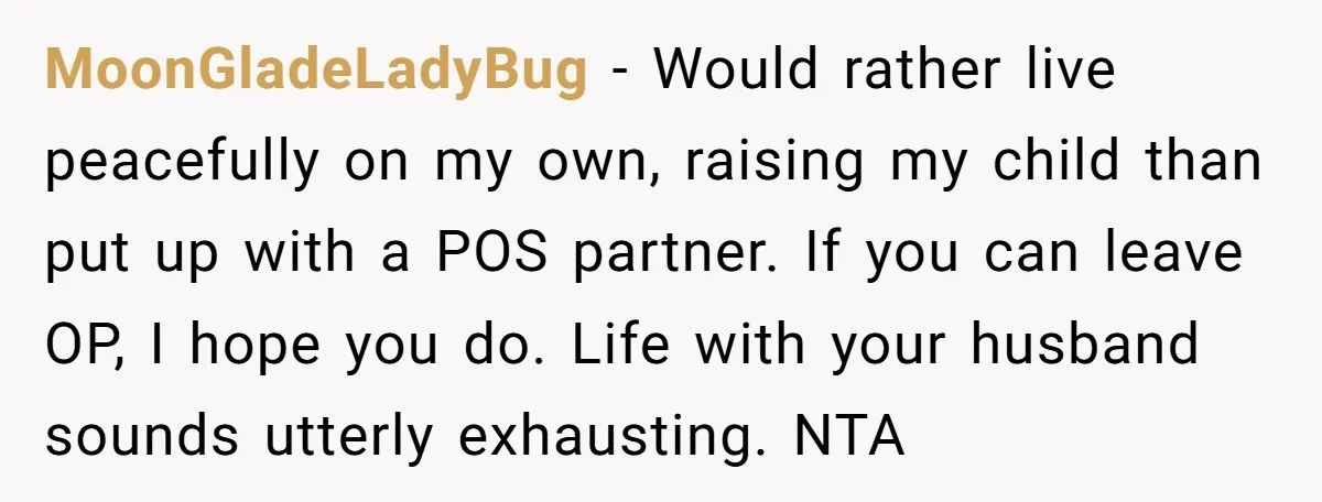 MoonGladeLadyBug − Would rather live peacefully on my own, raising my child than put up with a POS partner. If you can leave OP, I hope you do. Life with...