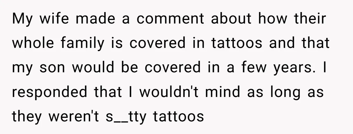 My wife made a comment about how their whole family is covered in tattoos and that my son would be covered in a few years. I responded that I wouldn't...