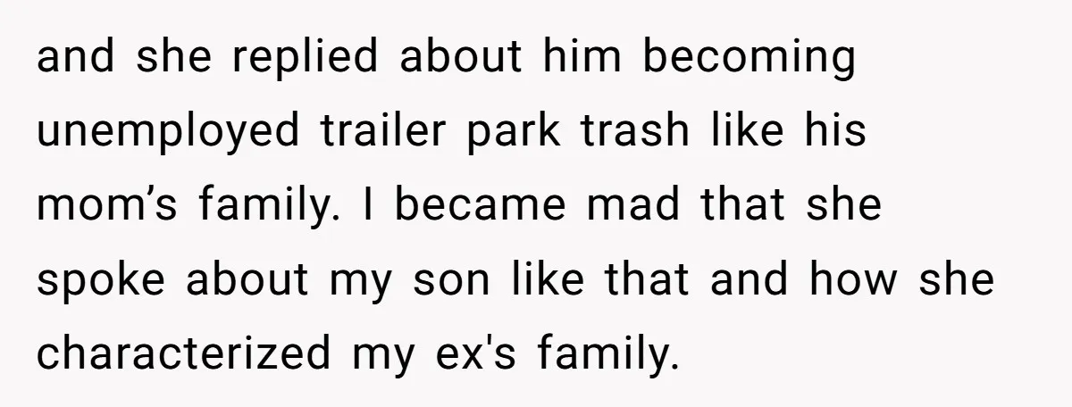and she replied about him becoming unemployed trailer park trash like his mom’s family. I became mad that she spoke about my son like that and how she characterized my...