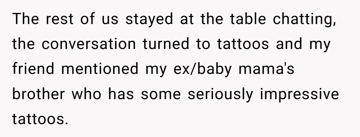 The rest of us stayed at the table chatting, the conversation turned to tattoos and my friend mentioned my ex/baby mama's brother who has some seriously impressive tattoos.