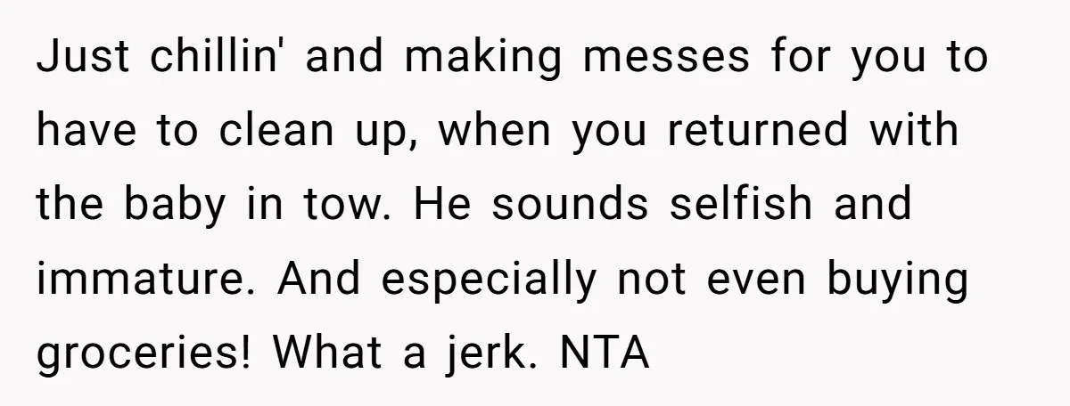 Just chillin' and making messes for you to have to clean up, when you returned with the baby in tow. He sounds selfish and immature. And especially not even buying...
