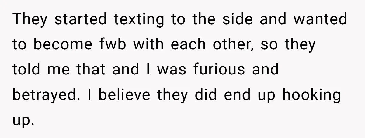 They started texting to the side and wanted to become fwb with each other, so they told me that and I was furious and betrayed. I believe they did end...