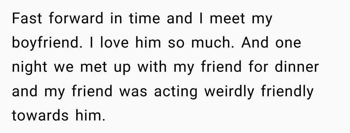 Fast forward in time and I meet my boyfriend. I love him so much. And one night we met up with my friend for dinner and my friend was acting...