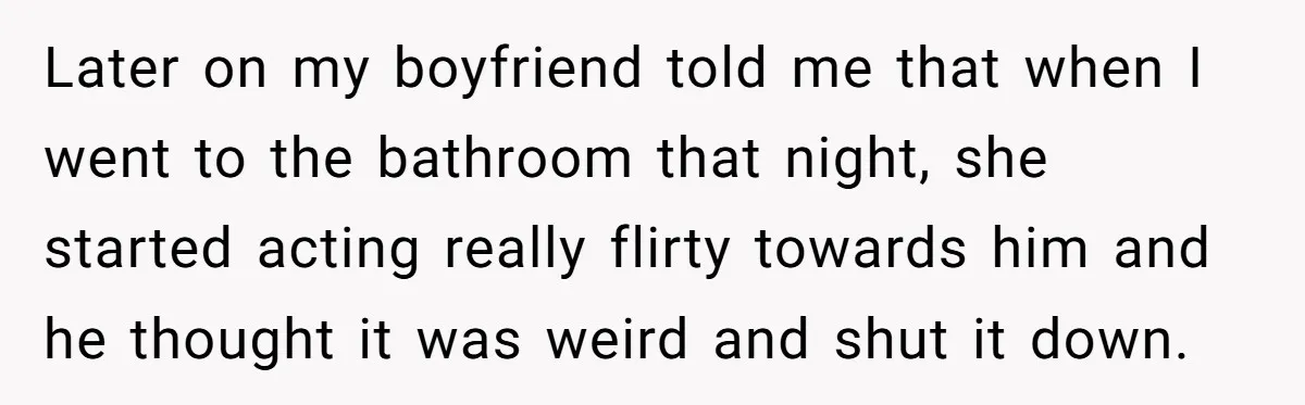 Later on my boyfriend told me that when I went to the bathroom that night, she started acting really flirty towards him and he thought it was weird and shut...