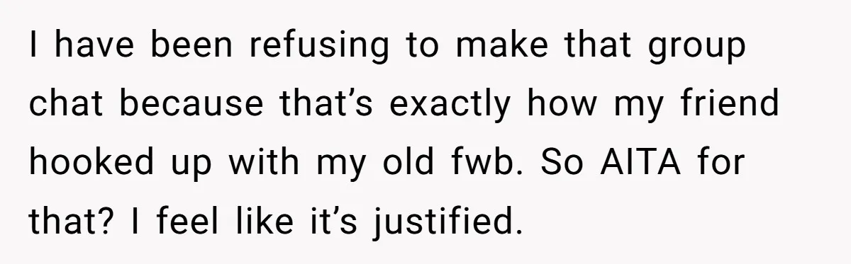 I have been refusing to make that group chat because that’s exactly how my friend hooked up with my old fwb. So AITA for that? I feel like it’s justified.