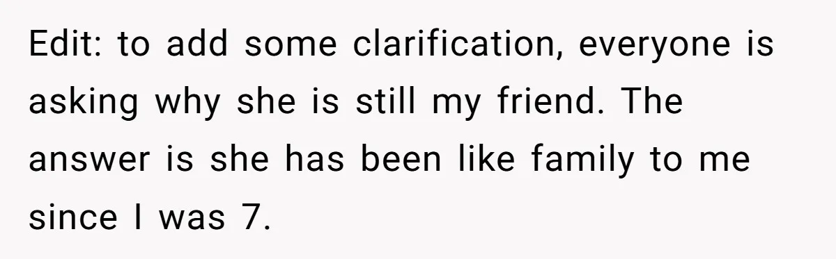 Edit: to add some clarification, everyone is asking why she is still my friend. The answer is she has been like family to me since I was 7.