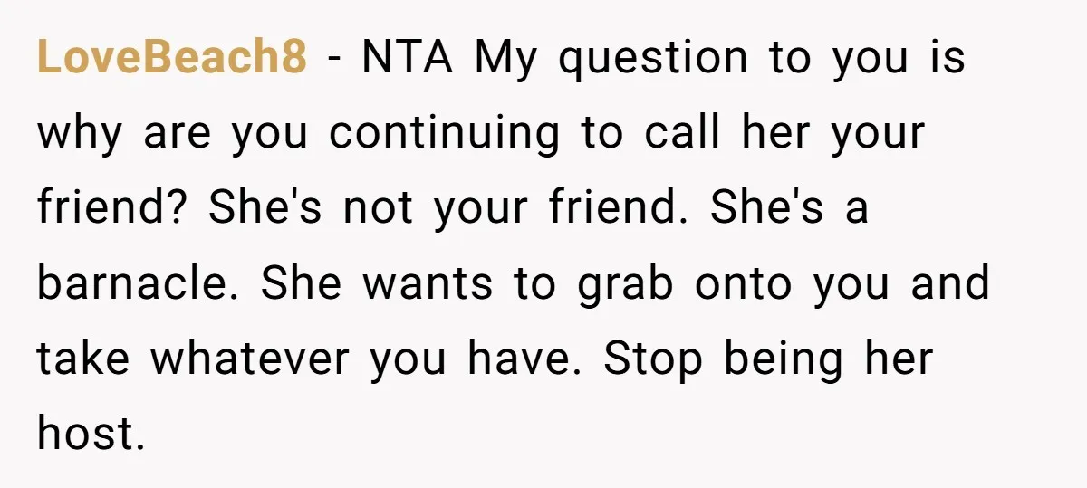 LoveBeach8 − NTA My question to you is why are you continuing to call her your friend? She's not your friend. She's a barnacle. She wants to grab onto you...