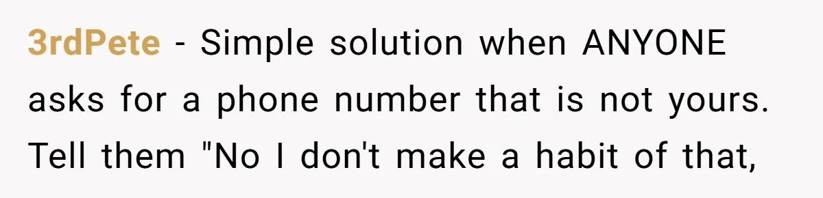 3rdPete − Simple solution when ANYONE asks for a phone number that is not yours. Tell them "No I don't make a habit of that,
