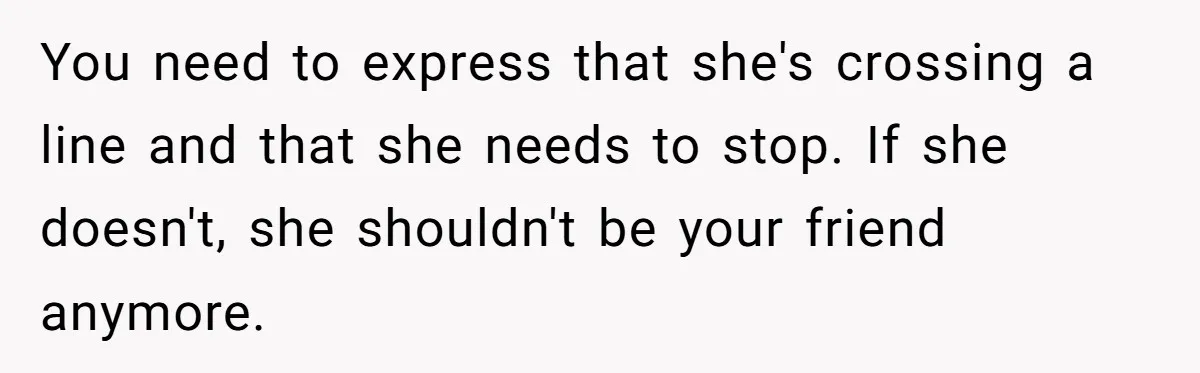 You need to express that she's crossing a line and that she needs to stop. If she doesn't, she shouldn't be your friend anymore.